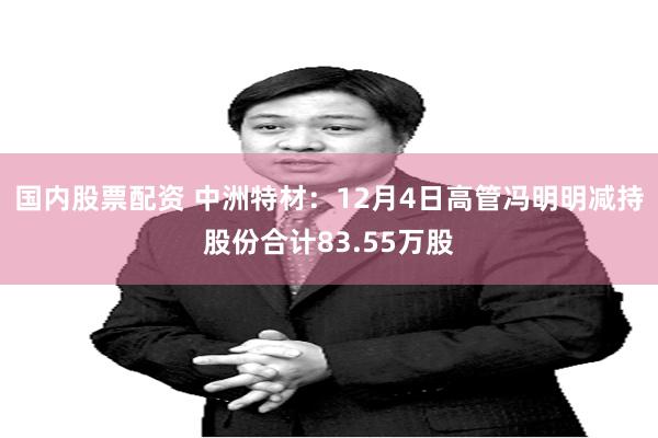 国内股票配资 中洲特材：12月4日高管冯明明减持股份合计83.55万股