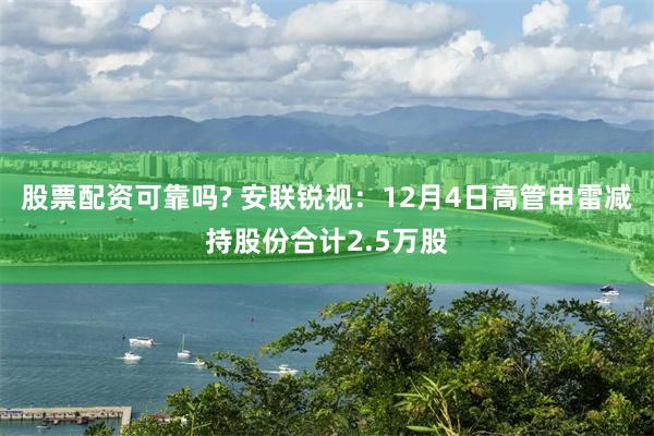 股票配资可靠吗? 安联锐视：12月4日高管申雷减持股份合计2.5万股