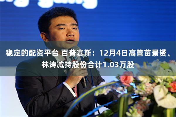 稳定的配资平台 百普赛斯：12月4日高管苗景赟、林涛减持股份合计1.03万股