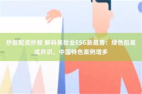 炒股配资炒股 解码美妆业ESG新趋势：绿色包装成共识，中国特色案例增多