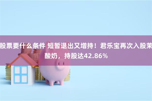 股票要什么条件 短暂退出又增持！君乐宝再次入股茉酸奶，持股达42.86%
