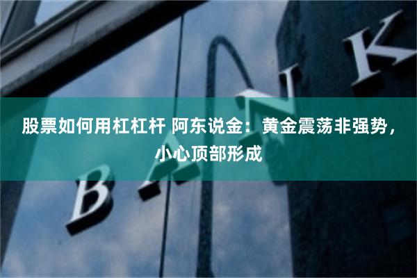 股票如何用杠杠杆 阿东说金:黄金震荡非强势,小心顶部形成