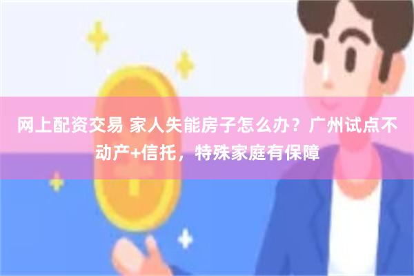 网上配资交易 家人失能房子怎么办？广州试点不动产+信托，特殊家庭有保障