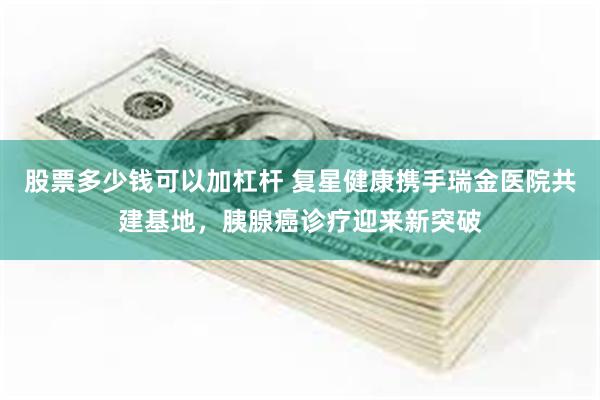 股票多少钱可以加杠杆 复星健康携手瑞金医院共建基地,胰腺癌诊疗迎来新突破