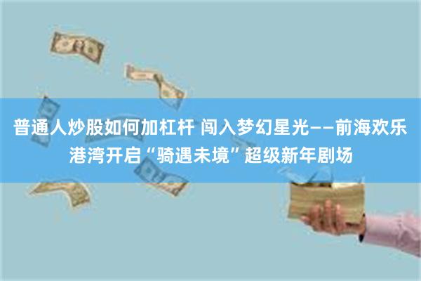 普通人炒股如何加杠杆 闯入梦幻星光——前海欢乐港湾开启“骑遇未境”超级新年剧场