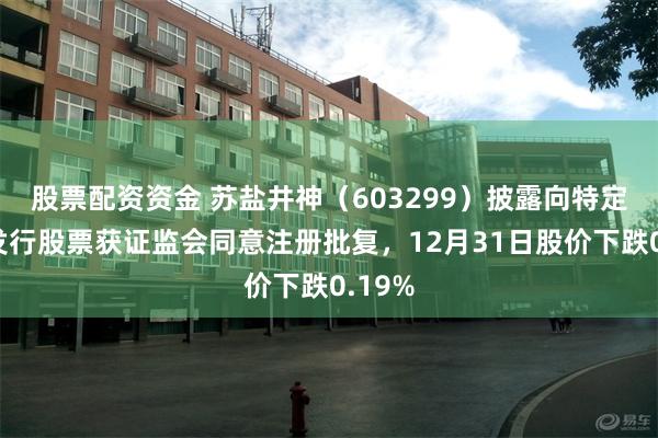 股票配资资金 苏盐井神（603299）披露向特定对象发行股票获证监会同意注册批复，12月31日股价下跌0.19%