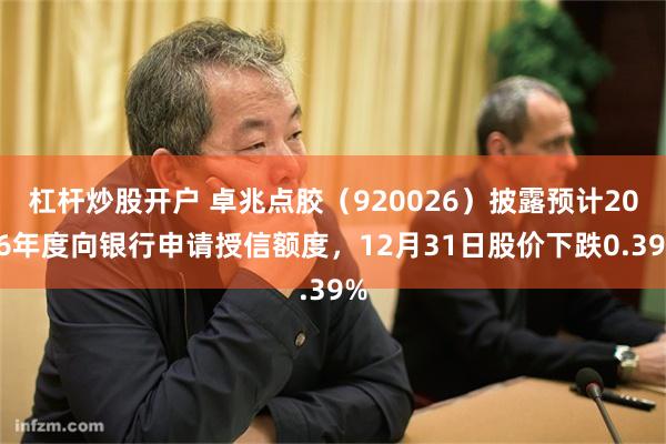 杠杆炒股开户 卓兆点胶（920026）披露预计2026年度向银行申请授信额度，12月31日股价下跌0.39%