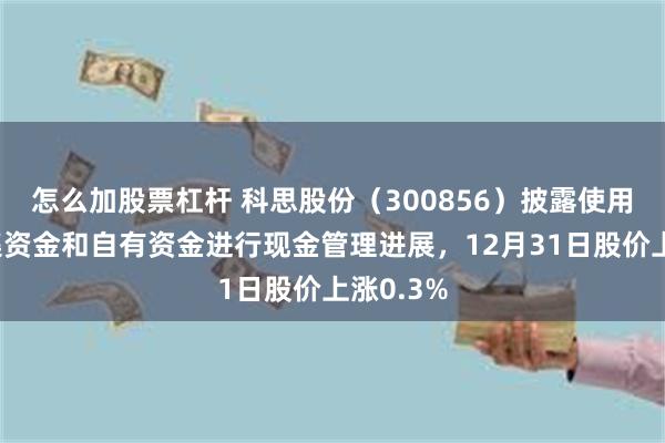 怎么加股票杠杆 科思股份（300856）披露使用闲置募集资金和自有资金进行现金管理进展，12月31日股价上涨0.3%